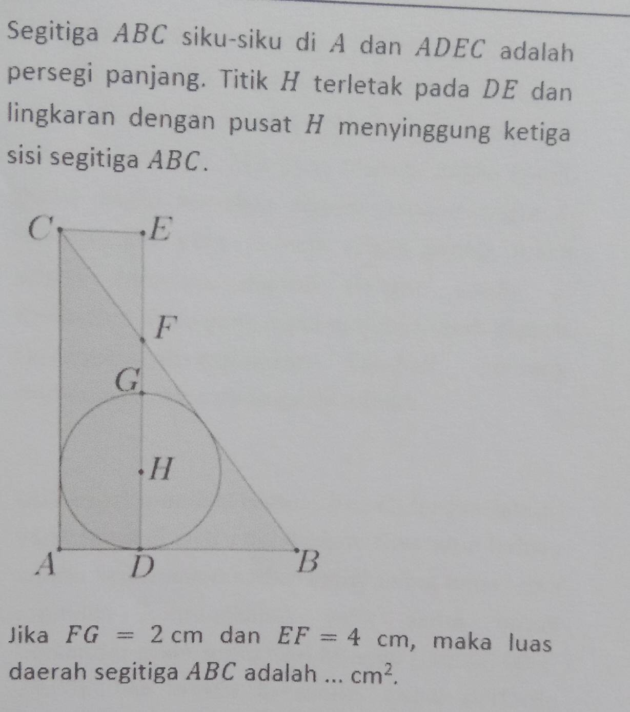 Segitiga ABC siku-siku di A dan ADEC adalah 
persegi panjang. Titik H terletak pada DE dan 
lingkaran dengan pusat H menyinggung ketiga 
sisi segitiga ABC. 
Jika FG=2cm dan EF=4cm , maka luas 
daerah segitiga ABC adalah ... cm^2.