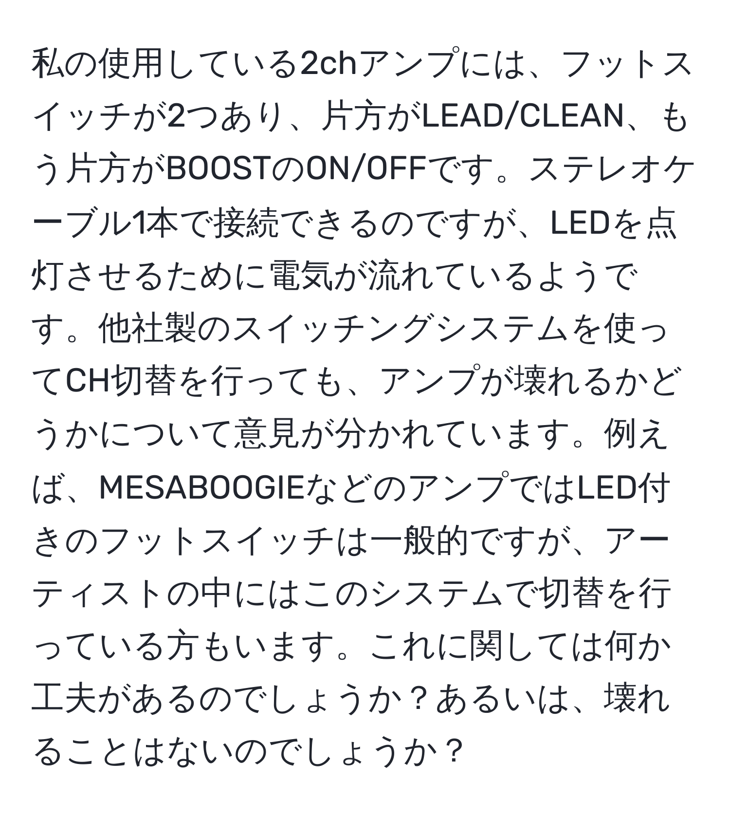 私の使用している2chアンプには、フットスイッチが2つあり、片方がLEAD/CLEAN、もう片方がBOOSTのON/OFFです。ステレオケーブル1本で接続できるのですが、LEDを点灯させるために電気が流れているようです。他社製のスイッチングシステムを使ってCH切替を行っても、アンプが壊れるかどうかについて意見が分かれています。例えば、MESABOOGIEなどのアンプではLED付きのフットスイッチは一般的ですが、アーティストの中にはこのシステムで切替を行っている方もいます。これに関しては何か工夫があるのでしょうか？あるいは、壊れることはないのでしょうか？