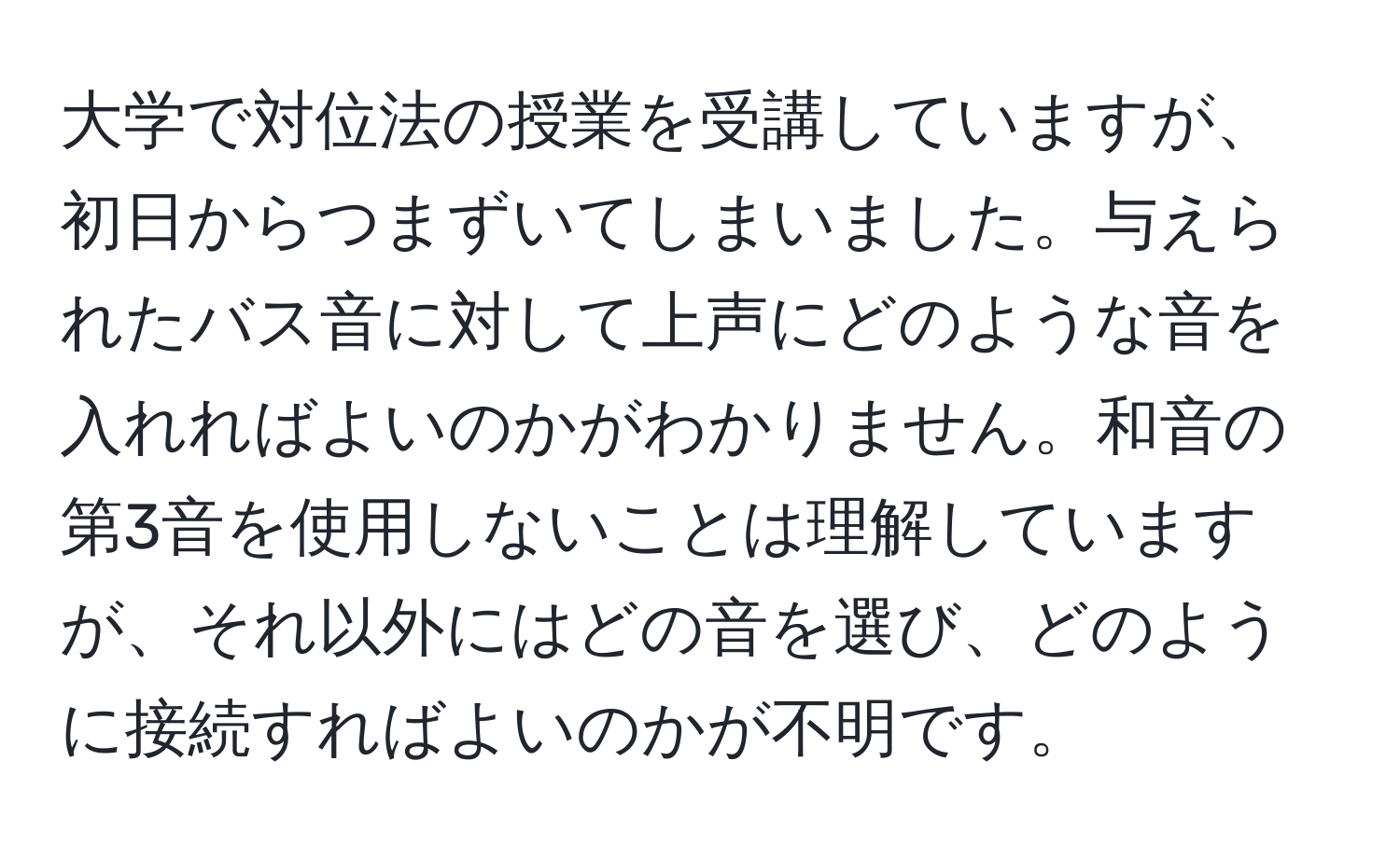 大学で対位法の授業を受講していますが、初日からつまずいてしまいました。与えられたバス音に対して上声にどのような音を入れればよいのかがわかりません。和音の第3音を使用しないことは理解していますが、それ以外にはどの音を選び、どのように接続すればよいのかが不明です。