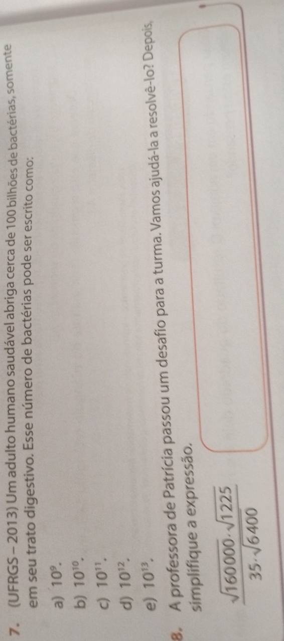 (UFRGS - 2013) Um adulto humano saudável abriga cerca de 100 bilhões de bactérias, somente
em seu trato digestivo. Esse número de bactérias pode ser escrito como:
a) 10^9.
b) 10^(10).
c) 10^(11).
d) 10^(12).
e) 10^(13). 
8 A professora de Patrícia passou um desafio para a turma. Vamos ajudá-la a resolvê-lo? Depois,
simplifique a expressão.
 sqrt(160000)· sqrt(1225)/35· sqrt(6400) 