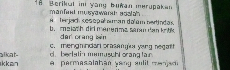 Berikut ini yang bukan merupakan
manfaat musyawarah adalah ....
a. terjadi kesepahaman dalam bertindak
b. melatih diri menerima saran dan kritik
dari orang lain
c. menghindari prasangka yang negatif
aikat- d. berlatih memusuhi orang lain
kkan e. permasalahan yang sulit menjadi