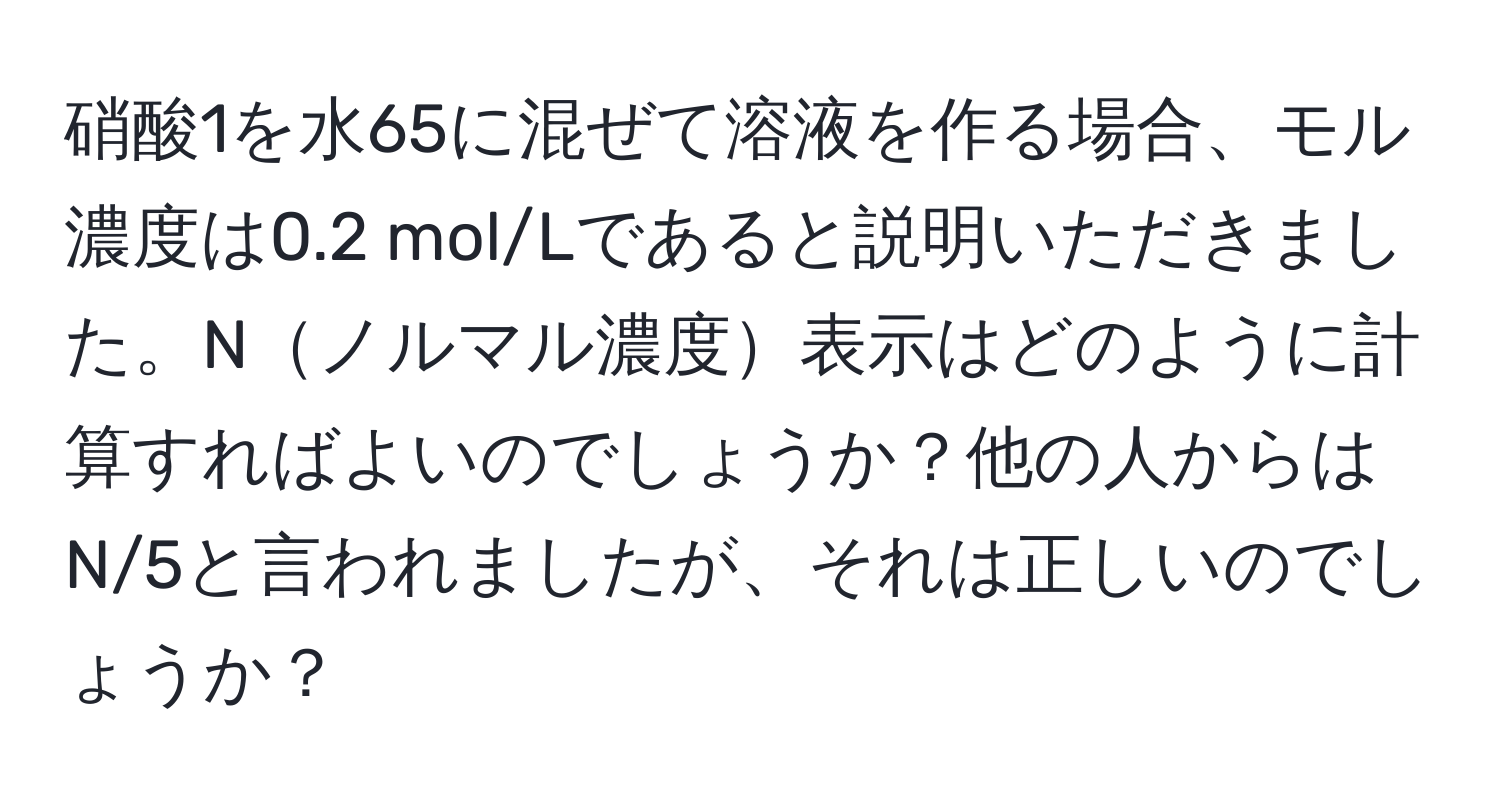 硝酸1を水65に混ぜて溶液を作る場合、モル濃度は0.2 mol/Lであると説明いただきました。Nノルマル濃度表示はどのように計算すればよいのでしょうか？他の人からはN/5と言われましたが、それは正しいのでしょうか？