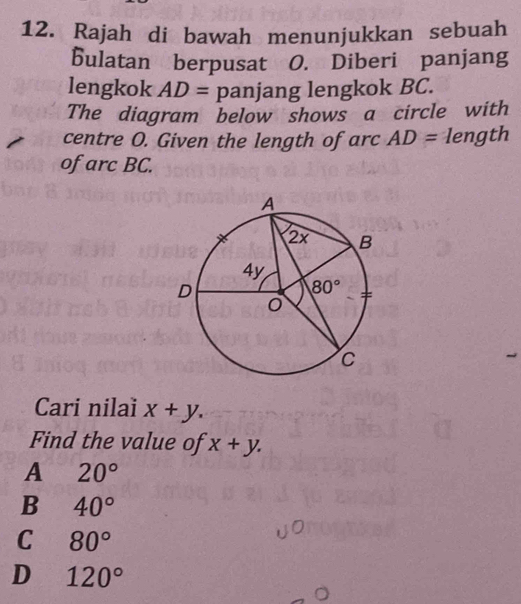 Rajah di bawah menunjukkan sebuah
bulatan berpusat O. Diberi panjang
lengkok AD= panjang lengkok BC.
The diagram below shows a circle with
centre O. Given the length of arc AD= length
of arc BC.
Cari nilaï x+y.
Find the value of x+y.
A 20°
B 40°
C 80°
D 120°