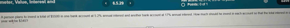 meter, Value, Interest and 6.5.29 Points: 0 of 1 
A person plans to invest a total of $5500 in one bank account at 5.2% annual interest and another bank account at 17% annual interest. How much should he invest in each account so that the total interest in o 
year will be $345?