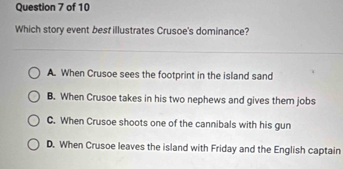 Which story event best illustrates Crusoe's dominance?
A. When Crusoe sees the footprint in the island sand
B. When Crusoe takes in his two nephews and gives them jobs
C. When Crusoe shoots one of the cannibals with his gun
D. When Crusoe leaves the island with Friday and the English captain