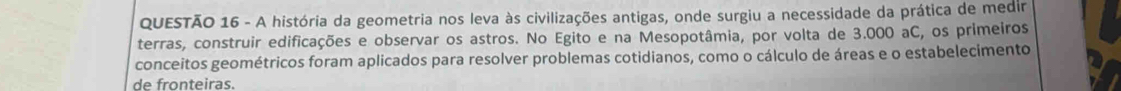 A história da geometria nos leva às civilizações antigas, onde surgiu a necessidade da prática de medir 
terras, construir edificações e observar os astros. No Egito e na Mesopotâmia, por volta de 3.000 aC, os primeiros 
conceitos geométricos foram aplicados para resolver problemas cotidianos, como o cálculo de áreas e o estabelecimento 
de fronteiras.