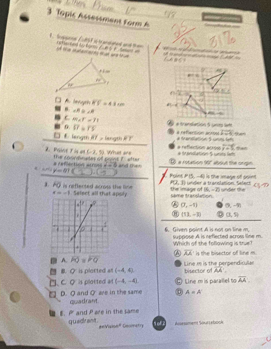 Topic Assessment form A
        
a a fdia ====
1   Se pen 1u 57 i t an dated and t e                   e 
18f ta to fyrm /     Saan 
t e matetaç és tes pra tue
t t        ce C M  de
    
length overline R'S=4.1cm
8. ∠ B≌ ∠ R
C. m∠ f=71
overline ST=overline TS
é a trandation 5 unm lett
a refection acroe 2:4
E length RRT > langth RT a frandation 5 unes let
a a refection acros y=0,
2. Paint T is at (-2,5) What are # trandation 6 unts left
the coordinates of poins T. efter
a refféction across A=6 and then D a rotation tof about the onigln
_
y=01
_
Poíns P(5,-4) Is the image of point
P(2,3) under a trandation. Select
1. overline FO is reffected across the line . the image of (6,-2) under the
x=-1 Select all that apply same translation.
a (7,-1) (9,-9)
⑱ (13,-3) D (3,5)
6. Given point A is not on line m,
suppose A is reflected across line m.
Which of the following is true?
A overline AA is the bisector of line m.
A. overline PQ≌ overline PQ
Line m is the perpendicular
B. O is plotted at (-4,4). bisector of overline AA'
C. Q is plotted at (-4,-4), Line m is parallel to overline AA.
D. Q and Q' are in the same A=A'
quadrant
E. P and P are in the same
quadrant.
nVision^6 Geametry 1 of 2 Assessment Sourzebook