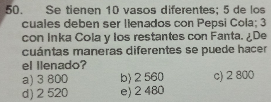 Se tienen 10 vasos diferentes; 5 de los
cuales deben ser Ilenados con Pepsi Cola; 3
con Inka Cola y los restantes con Fanta. ¿De
cuántas maneras diferentes se puede hacer
el llenado?
a) 3 800 b) 2 560 c) 2 800
d) 2 520 e) 2 480