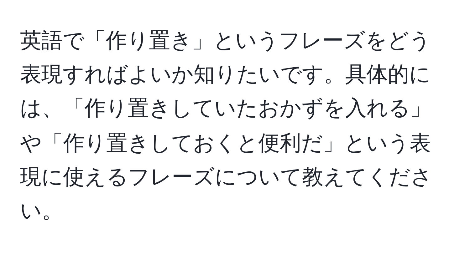 英語で「作り置き」というフレーズをどう表現すればよいか知りたいです。具体的には、「作り置きしていたおかずを入れる」や「作り置きしておくと便利だ」という表現に使えるフレーズについて教えてください。