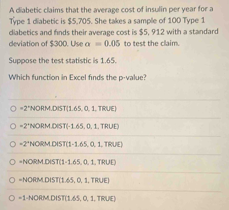 A diabetic claims that the average cost of insulin per year for a
Type 1 diabetic is $5,705. She takes a sample of 100 Type 1
diabetics and finds their average cost is $5, 912 with a standard
deviation of $300. Use alpha =0.05 to test the claim.
Suppose the test statistic is 1.65.
Which function in Excel finds the p -value?
=2^*NORM.DIST(1.65,0,1,TRUE)
=2^*NORM.DIST^-(-1.65,0,1,TRUE)
=2^*NORM.DIST(1-1.65,0,1,TRUE)
=NORM.DIST(1-1.65,0,1,TRUE)
=NORM.DIST(1.65,0,1,TRUE)
=1-NORM.DIST(1.65,0,1,TRUE)