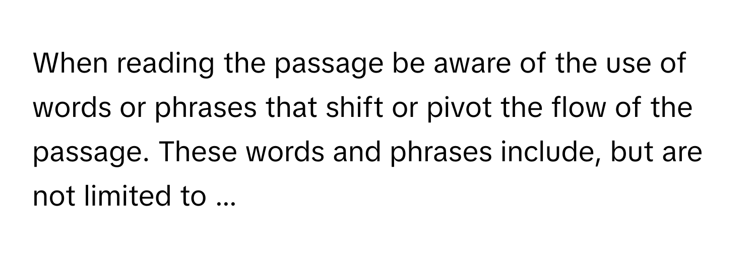 When reading the passage be aware of the use of words or phrases that shift or pivot the flow of the passage. These words and phrases include, but are not limited to ...