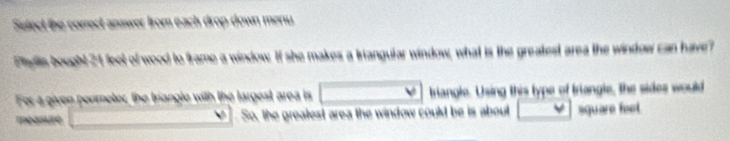 Select the correct answer from each drop down meny 
Piglis bought 24 feet of wood to frame a window. If she makes a triangular window, what is the greatest area the window can have 
For a given penmeter, the triangle with the largest area is triangle. Using this type of triangle, the sides would 
méasure So, the grealest area the window could be is about square feet.