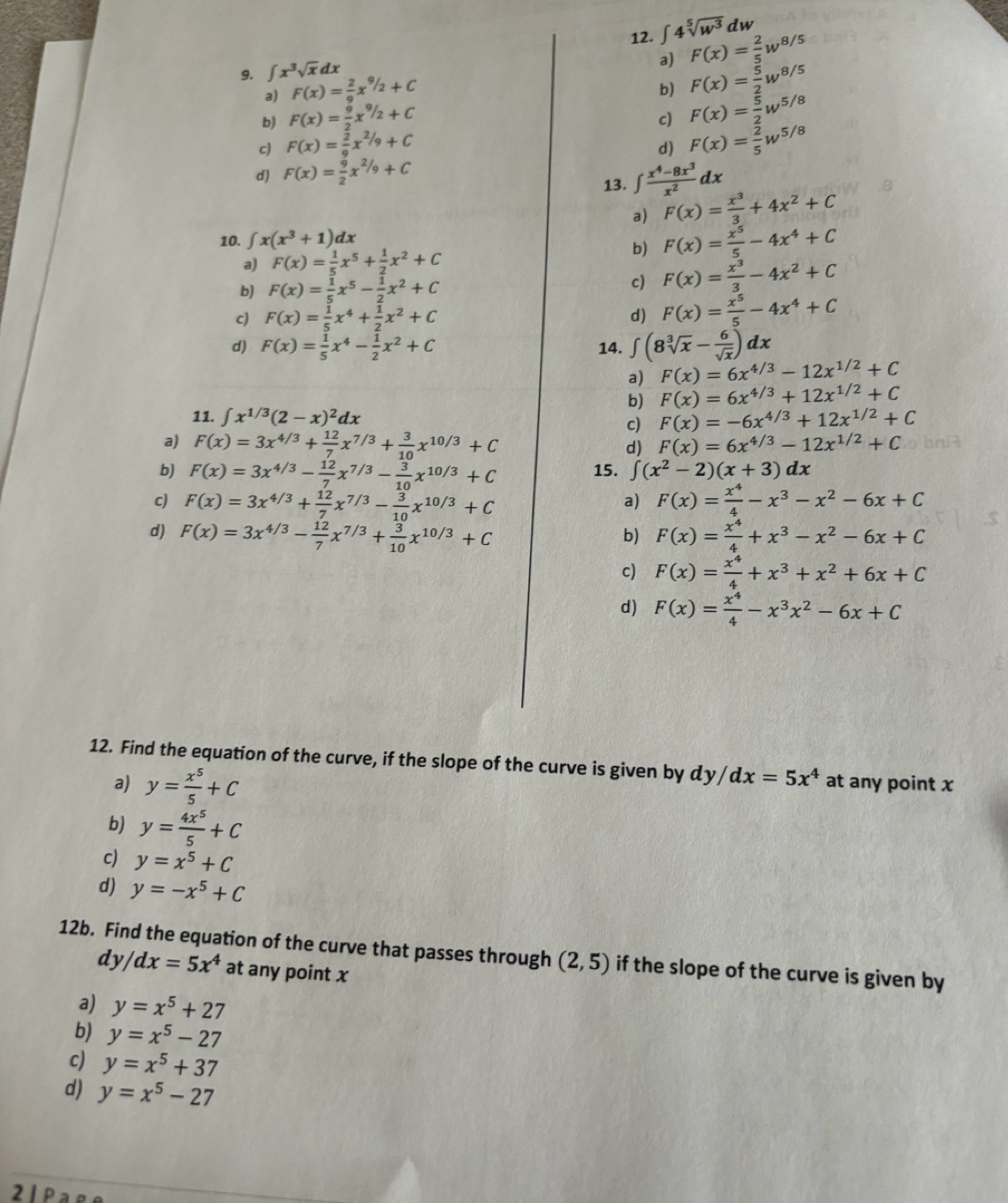 ∈t 4sqrt[5](w^3)dw
9. ∈t x^3sqrt(x)dx
a) F(x)= 2/5 w^(8/5)
a) F(x)= 2/9 x^(9/2)+C
b) F(x)= 5/2 w^(8/5)
b) F(x)= 9/2 x^(9/2)+C
c) F(x)= 5/2 w^(5/8)
c) F(x)= 2/9 x^(2/9)+C F(x)= 2/5 w^(5/8)
d)
d) F(x)= 9/2 x^(2/9)+C
13. ∈t  (x^4-8x^3)/x^2 dx
a) F(x)= x^3/3 +4x^2+C
10. ∈t x(x^3+1)dx
a) F(x)= 1/5 x^5+ 1/2 x^2+C
b) F(x)= x^5/5 -4x^4+C
b) F(x)= 1/5 x^5- 1/2 x^2+C
c) F(x)= x^3/3 -4x^2+C
c) F(x)= 1/5 x^4+ 1/2 x^2+C
d) F(x)= x^5/5 -4x^4+C
d) F(x)= 1/5 x^4- 1/2 x^2+C 14. ∈t (8sqrt[3](x)- 6/sqrt(x) )dx
a) F(x)=6x^(4/3)-12x^(1/2)+C
b) F(x)=6x^(4/3)+12x^(1/2)+C
11. ∈t x^(1/3)(2-x)^2dx F(x)=-6x^(4/3)+12x^(1/2)+C
c)
a) F(x)=3x^(4/3)+ 12/7 x^(7/3)+ 3/10 x^(10/3)+C d) F(x)=6x^(4/3)-12x^(1/2)+C
b) F(x)=3x^(4/3)- 12/7 x^(7/3)- 3/10 x^(10/3)+C 15. ∈t (x^2-2)(x+3)dx
c) F(x)=3x^(4/3)+ 12/7 x^(7/3)- 3/10 x^(10/3)+C F(x)= x^4/4 -x^3-x^2-6x+C
a)
d) F(x)=3x^(4/3)- 12/7 x^(7/3)+ 3/10 x^(10/3)+C F(x)= x^4/4 +x^3-x^2-6x+C
b)
c) F(x)= x^4/4 +x^3+x^2+6x+C
d) F(x)= x^4/4 -x^3x^2-6x+C
12. Find the equation of the curve, if the slope of the curve is given by dy/dx=5x^4 at any point x
a) y= x^5/5 +C
b) y= 4x^5/5 +C
c) y=x^5+C
d) y=-x^5+C
12b. Find the equation of the curve that passes through (2,5) if the slope of the curve is given by
dy/dx=5x^4 at any point x
a) y=x^5+27
b) y=x^5-27
c) y=x^5+37
d) y=x^5-27
2 1 P ª º