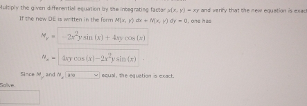 Multiply the given differential equation by the integrating factor mu (x,y)=xy and verify that the new equation is exac 
If the new DE is written in the form M(x,y)dx+N(x,y) v=0 , one has
M_y=-2x^2ysin (x)+4xycos (x)
N_x=4xycos (x)-2x^2ysin (x)
Since M and N_xare vee equal, the equation is exact. 
Solve.