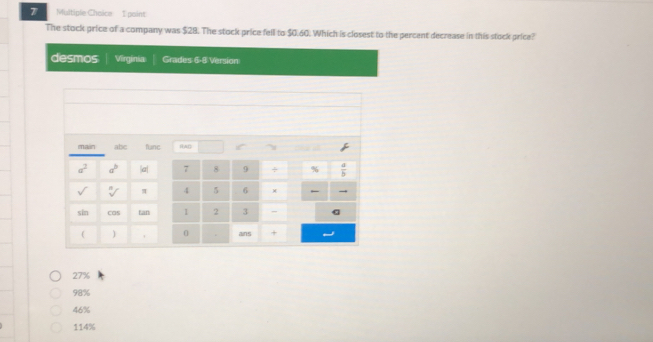 The stock price of a company was $28. The stock price fell to $0.60. Which is closest to the percent decrease in this stock price?
desmos Virginia Grades 6-8 Version
main abc fune RAD
a^2 a^b |a| 7 8 9 ÷ %  a/b 
sqrt[n]() π 4 5 6 ×
sin cas tan 2 3

ans +
27%
98%
46%
114%