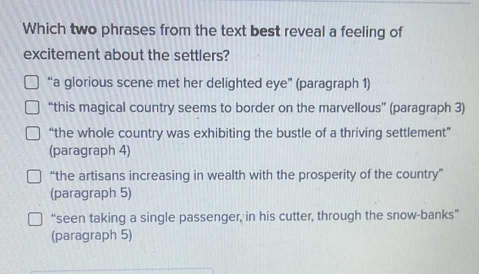 Which two phrases from the text best reveal a feeling of
excitement about the settlers?
“a glorious scene met her delighted eye” (paragraph 1)
“this magical country seems to border on the marvellous” (paragraph 3)
“the whole country was exhibiting the bustle of a thriving settlement”
(paragraph 4)
“the artisans increasing in wealth with the prosperity of the country”
(paragraph 5)
“seen taking a single passenger, in his cutter, through the snow-banks”
(paragraph 5)