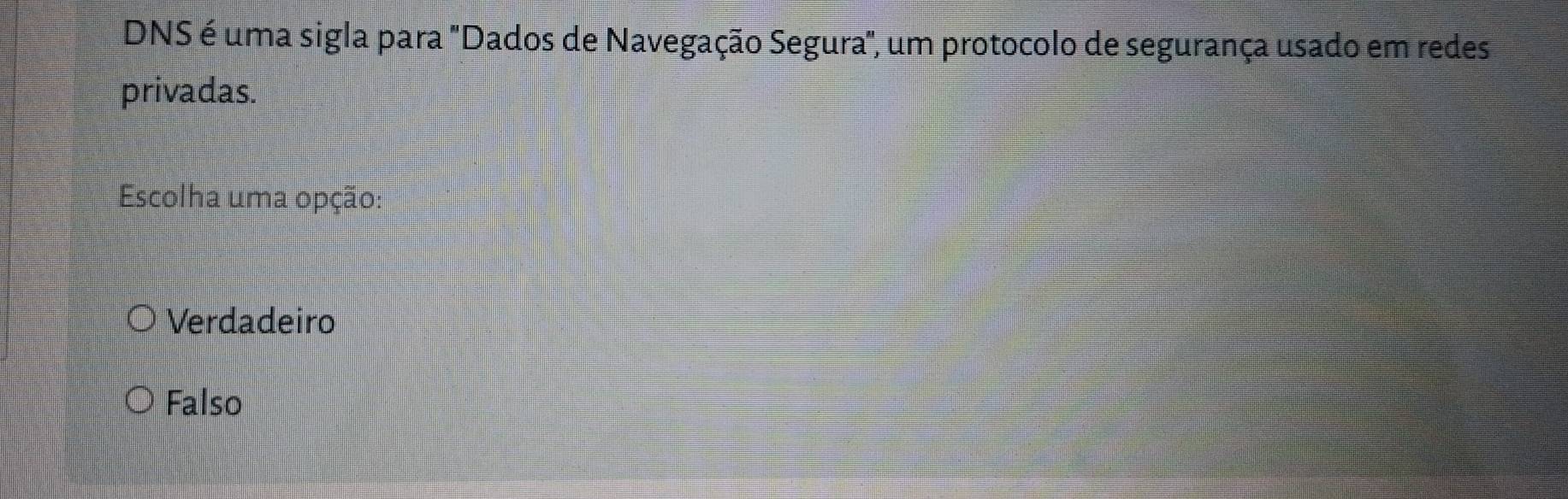 DNS é uma sigla para "Dados de Navegação Segura", um protocolo de segurança usado em redes
privadas.
Escolha uma opção:
Verdadeiro
Falso