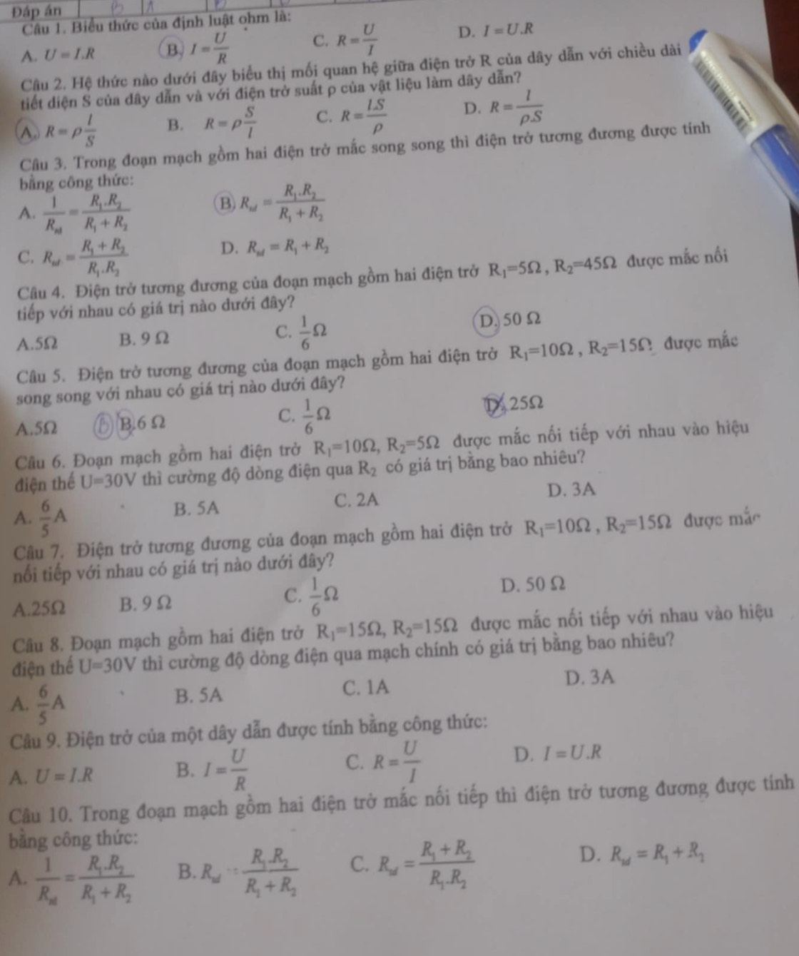 Đáp án
Câu 1. Biểu thức của định luật ohm là:
A. U=I.R B. I= U/R 
C. R= U/I 
D. I=U.R
Cầu 2. Hệ thức nào dưới đây biểu thị mối quan hệ giữa điện trở R của dây dẫn với chiều dài
tiết diện S của dây dẫn và với điện trở suất p của vật liệu làm dây dẫn?
A. R=rho  l/S  B. R=rho  S/l  C. R= LS/rho   D. R= l/rho S 

Câu 3. Trong đoạn mạch gồm hai điện trở mắc song song thì điện trở tương đương được tính
bằng công thức:
A. frac 1R_nd=frac R_1.R_2R_1+R_2
B) R_w=frac R_1.R_2R_1+R_2
D. R_nd=R_1+R_2
C. R_ad=frac R_1+R_2R_1.R_2 được mắc nối
Câu 4. Điện trở tương đương của đoạn mạch gồm hai điện trở R_1=5Omega ,R_2=45Omega
tiếp với nhau có giá trị nào dưới đây?
A.5Ω B. 9 Ω C.  1/6 Omega D. 50Ω
Câu 5. Điện trở tương đương của đoạn mạch gồm hai điện trở R_1=10Omega ,R_2=15Omega 2 được mắc
song song với nhau có giá trị nào dưới đây?
A.5Ω ⑮B6Ω C.  1/6 Omega D25Ω
Câu 6. Đoạn mạch gồm hai điện trở R_1=10Omega ,R_2=5Omega được mắc nối tiếp với nhau vào hiệu
điện thế U=30V thì cường độ dòng điện qua R_2 có giá trị bằng bao nhiêu?
C. 2A D. 3A
A.  6/5 A B. 5A
Câu 7. Điện trở tương đương của đoạn mạch gồm hai điện trở R_1=10Omega ,R_2=15Omega được mắc
nổi tiếp với nhau có giá trị nào dưới đây?
C.
A.25Ω B. 9 Ω  1/6 Omega
D. 50 Ω
Câu 8. Đoạn mạch gồm hai điện trở R_1=15Omega ,R_2=15Omega được mắc nối tiếp với nhau vào hiệu
điện thế U=30V thì cường độ dòng điện qua mạch chính có giá trị bằng bao nhiêu?
A.  6/5 A B. 5A
C. 1A D. 3A
Câu 9. Điện trở của một dây dẫn được tính bằng công thức:
B.
A. U=I.R I= U/R 
C. R= U/I 
D. I=U.R
Câu 10. Trong đoạn mạch gồm hai điện trở mắc nối tiếp thì điện trở tương đương được tính
bằng công thức:
D.
A. frac 1R_xl=frac R_1.R_2R_1+R_2 B. R_w=frac R_1.R_2R_1+R_2 C. R_ad=frac R_1+R_2R_1.R_2 R_w=R_1+R_2