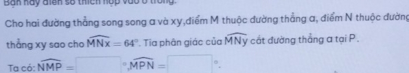 Ban hay điên số thích hợp vào ở trong 
Cho hai đường thẳng song song a và xy,điểm M thuộc đường thẳng a, điểm N thuộc đường 
thẳng xy sao cho widehat MNX=64°. Tia phân giác của widehat MNy cắt đường thẳng a tại P. 
Ta có: overline NMP=□°, overline MPN=□°.