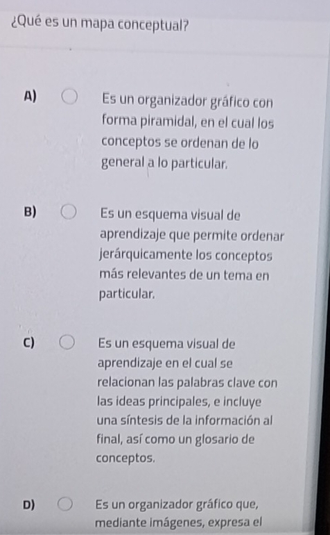 ¿Qué es un mapa conceptual?
A) Es un organizador gráfico con
forma piramidal, en el cual los
conceptos se ordenan de lo
general a lo particular.
B) Es un esquema visual de
aprendizaje que permite ordenar
jerárquicamente los conceptos
más relevantes de un tema en
particular.
C) Es un esquema visual de
aprendizaje en el cual se
relacionan las palabras clave con
las ideas principales, e incluye
una síntesis de la información al
final, así como un glosario de
conceptos.
D) Es un organizador gráfico que,
mediante imágenes, expresa el