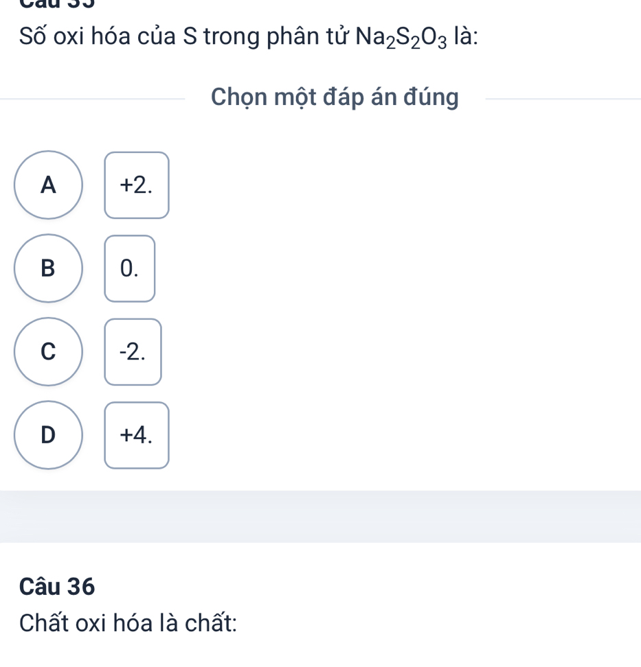 Số oxi hóa của S trong phân tử Na_2S_2O_3 là:
Chọn một đáp án đúng
A +2.
B 0.
C -2.
D +4.
Câu 36
Chất oxi hóa là chất: