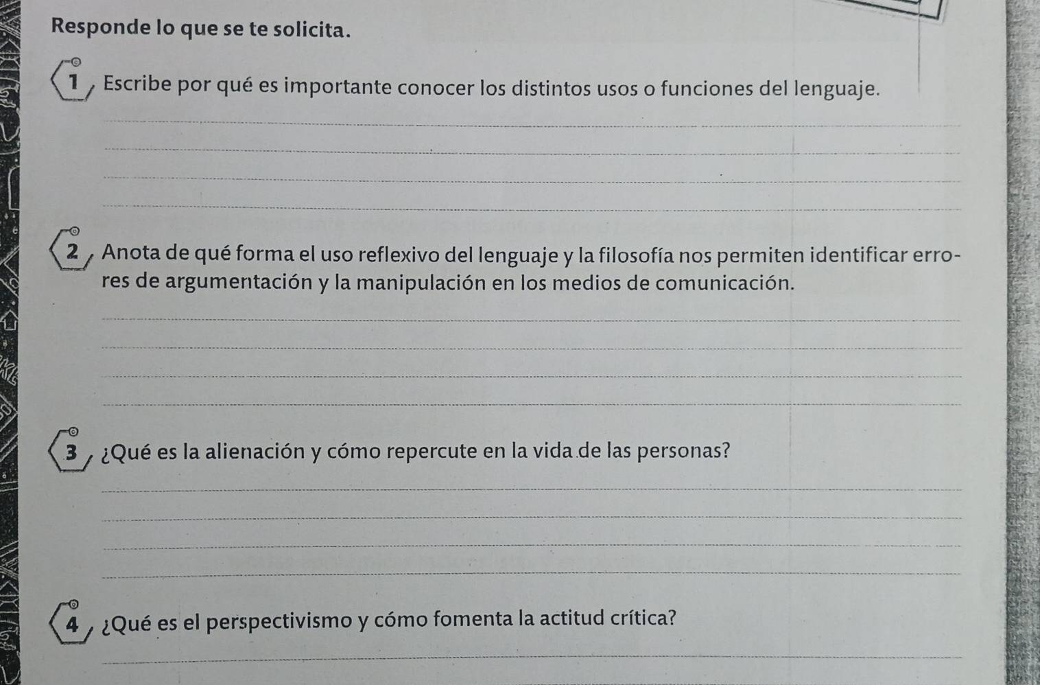 Responde lo que se te solicita. 
1 Escribe por qué es importante conocer los distintos usos o funciones del lenguaje. 
_ 
_ 
_ 
_ 
2 7 Anota de qué forma el uso reflexivo del lenguaje y la filosofía nos permiten identificar erro- 
res de argumentación y la manipulación en los medios de comunicación. 
_ 
_ 
_ 
_ 
3 y ¿Qué es la alienación y cómo repercute en la vida de las personas? 
_ 
_ 
_ 
_ 
4 ¿Qué es el perspectivismo y cómo fomenta la actitud crítica? 
_