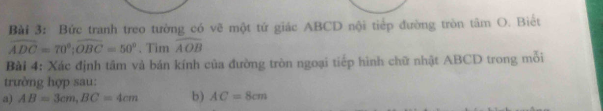 Bức tranh treo tường có vẽ một tứ giác ABCD nội tiếp đường tròn tâm O. Biết
widehat ADC=70°; widehat OBC=50°. Tim widehat AOB
Bài 4: Xác định tâm và bán kính của đường tròn ngoại tiếp hình chữ nhật ABCD trong mỗi 
trường hợp sau: 
a) AB=3cm, BC=4cm b) AC=8cm