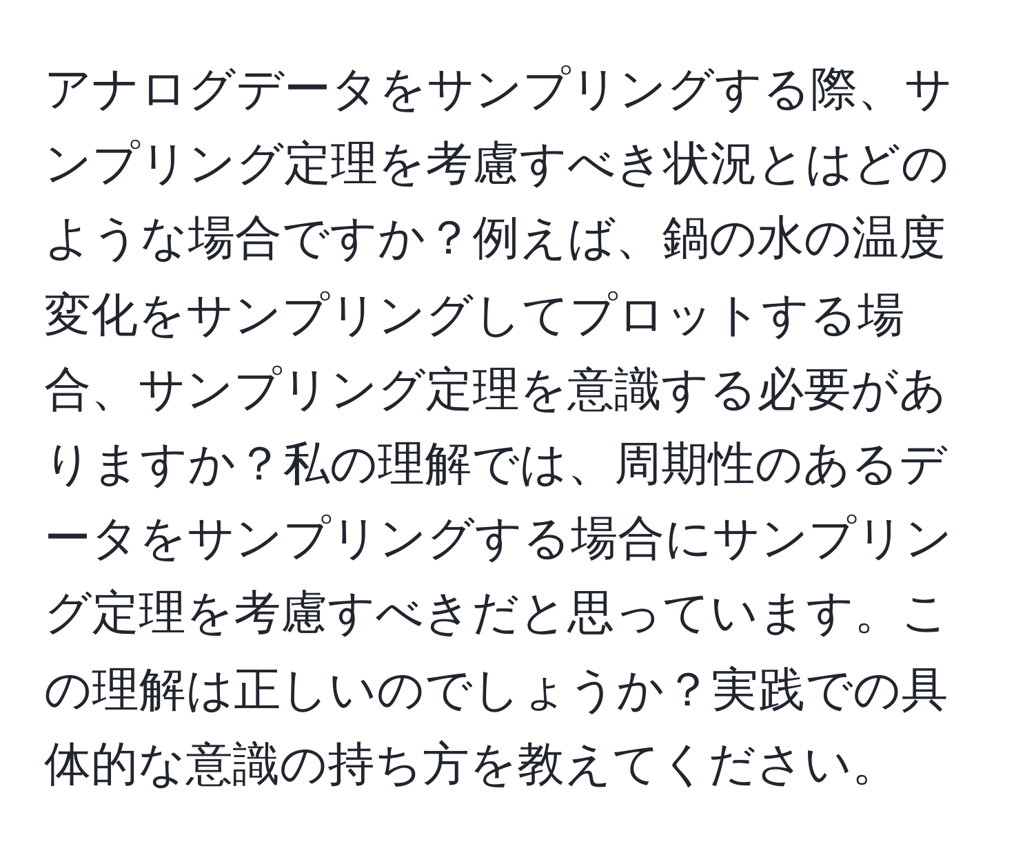 アナログデータをサンプリングする際、サンプリング定理を考慮すべき状況とはどのような場合ですか？例えば、鍋の水の温度変化をサンプリングしてプロットする場合、サンプリング定理を意識する必要がありますか？私の理解では、周期性のあるデータをサンプリングする場合にサンプリング定理を考慮すべきだと思っています。この理解は正しいのでしょうか？実践での具体的な意識の持ち方を教えてください。