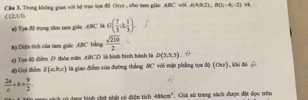 Trong không gian với hệ trục tọa độ Oxyz , cho tam giác ABC với A(4;0;2), B(1;-4;-2) và
C(2;1;1). 
a) Tọa độ trọng tâm tam giác ABC là G( 7/3 ;1; 1/3 ). 
b) Diện tích của tam giác ABC bằng  sqrt(210)/2 . 
c) Tọa độ điểm D thỏa mãn ABCD là hình bình hành là D(5;5;5)
d) Gọi điểm E(a;b;c) là giao điểm của đường thẳng BC với mặt phẳng tọa độ (Oxz), khi đó
 2a/c +b= 9/2 . 
a sá ch có dang hình chữ nhật có diện tích 486cm^2. Giả sử trang sách được đặt dọc trên