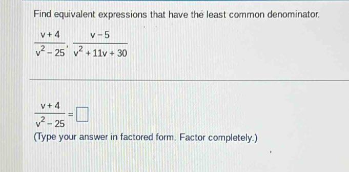 Find equivalent expressions that have the least common denominator.
 (v+4)/v^2-25 ,  (v-5)/v^2+11v+30 
 (v+4)/v^2-25 =□
(Type your answer in factored form. Factor completely.)