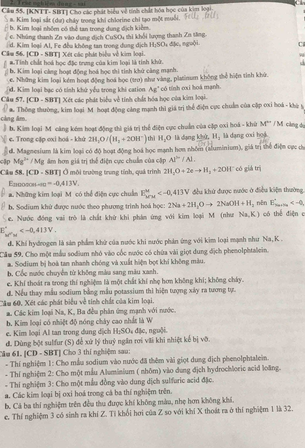 Trúc nghiệm đùng - sai Câu
Câu 55. [KNTT- SBT] Cho các phát biểu về tính chất hóa học của kim loại.
a. Kim loại sắt (dư) cháy trong khí chlorine chỉ tạo một muối.
b. Kim loại nhôm có thể tan trong dung dịch kiểm.
c. Nhúng thanh Zn vào dung dịch CuSO4 thì khối lượng thanh Zn tăng.
d. Kim loại Al, Fe đều không tan trong dung dịch H_2SO_4da ic, nguội. C
Câu 56. [CD - SBT] Xét các phát biểu về kim loại. su
a.Tính chất hoá học đặc trưng của kim loại là tính khử. sắ
b. Kim loại càng hoạt động hoá học thì tính khử càng mạnh.
c. Những kim loại kém hoạt động hoá học (trơ) như vàng, platinum không thể hiện tính khử.
d. Kim loại bạc có tính khử yếu trong khi cation Ag^+ có tính oxi hoá mạnh.
Câu 57. [CD - SBT] Xét các phát biểu về tính chất hóa học của kim loại.
a. Thông thường, kim loại M hoạt động cảng mạnh thì giá trị thế điện cực chuẩn của cặp oxi hoá - khử M
càng âm.
b. Kim loại M cảng kém hoạt động thì giá trị thế điện cực chuẩn của cặp oxi hoá - khử M^(n+) /  M càng du
c. Trong cặp oxi hoá - khử 2H_2O/(H_2+2OH^-) thì H_2O là dạng khử, H_2 là dạng oxi hoá.
d. Magnesium là kim loại có độ hoạt động hoá học mạnh hơn nhôm (aluminium), giá trì thế điện cực chỉ
cặp Mg^(2+) /  Mg âm hơn giá trị thế điện cực chuẩn của cặp Al^(3+)/Al.
Câu 58. [CD - SBT] Ở môi trường trung tính, quá trình 2H_2O+2eto H_2+2OH^- có giá trị
E2h2o/2оh-· H2 =-0,413V.
a. Những kim loại M có thể điện cực chuẩn E_M^+M^M đều khử được nước ở điều kiện thường.
b. Sodium khử được nước theo phương trình hoá học: 2Na+2H_2Oto 2NaOH+H_2 nên E_(Na+Na)°
c. Nước đóng vai trò là chất khử khi phản ứng với kim loại M (như Na,K) có thế điện c
E_M^(0^+)M^circ 
d. Khí hydrogen là sản phẩm khử của nước khi nước phản ứng với kim loại mạnh như Na, K .
Câu 59. Cho một mẫu sodium nhỏ vào cốc nước có chứa vài giọt dung dịch phenolphtalein.
a. Sodium bị hoà tan nhanh chóng và xuất hiện bọt khí không màu.
b. Cốc nước chuyền từ không màu sang màu xanh.
c. Khí thoát ra trong thí nghiệm là một chất khí nhẹ hơn không khí; không cháy.
d. Nếu thay mầu sodium bằng mầu potassium thì hiện tượng xảy ra tương tự.
Câu 60. Xét các phát biểu về tính chất của kim loại.
a. Các kim loại Na, K, Ba đều phản ứng mạnh với nước.
b. Kim loại có nhiệt độ nóng chảy cao nhất là W
c. Kim loại Al tan trong dung dịch H_2SO_4 đặc, nguội.
d. Dùng bột sulfur (S) để xử lý thuỷ ngân rơi vãi khi nhiệt kế bị vỡ.
Câu 61. [CD - SBT] Cho 3 thí nghiệm sau:
- Thí nghiệm 1: Cho mẫu sodium vào nước đã thêm vài giọt dung dịch phenolphtalein.
- Thí nghiệm 2: Cho một mầu Aluminium ( nhôm) vào dung dịch hydrochloric acid loãng.
- Thí nghiệm 3: Cho một mầu đồng vào dung dịch sulfuric acid đặc.
a. Các kim loại bị oxi hoá trong cả ba thí nghiệm trên.
b. Cả ba thí nghiệm trên đều thu được khí không màu, nhẹ hơn không khí.
c. Thí nghiệm 3 có sinh ra khí Z. Tỉ khối hơi của Z so với khí X thoát ra ở thí nghiệm 1 là 32.