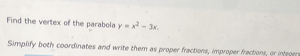 Find the vertex of the parabola y=x^2-3x. 
Simplify both coordinates and write them as proper fractions, improper fractions, or integers