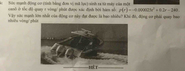 5: Sức mạnh động cơ (tính bằng đơn vị mã lực) sinh ra từ máy của một 
canô ở tốc độ quay r vòng/ phút được xác định bởi hàm số: p(r)=-0.000025r^2+0.2r-240. 
Vậy sức mạnh lớn nhất của động cơ này đạt được là bao nhiêu? Khi đó, động cơ phải quay bao 
nhiêu vòng/ phút