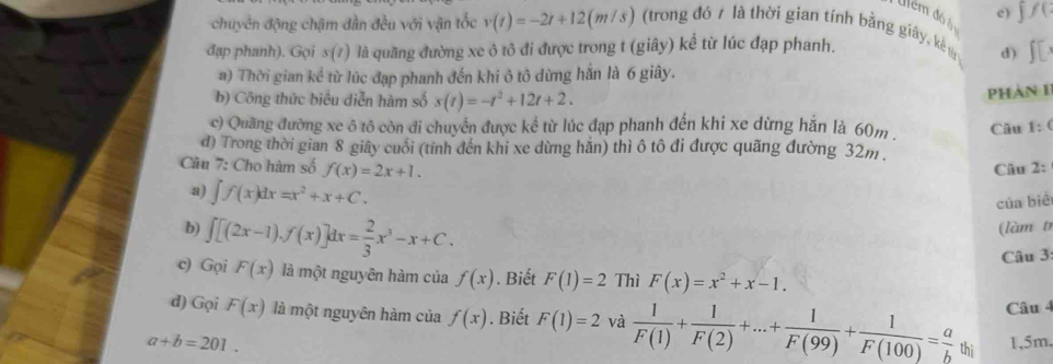 chuyển động chậm dần đều với vận tốc v(t)=-2t+12(m/s) (trong đó / là thời gian tính bằng giây, k ψ e) ∫ / ( 
Ulêm đó àn 
đạp phanh). Gọi s(7) là quãng đường xe ô tô đi được trong t (giây) kể từ lúc đạp phanh. I 
d) 
a) Thời gian kể * t ừ lúc đạp phanh đến khi ô tô dừng hắn là 6 giây. 
b) Công thức biểu diễn hàm số s(t)=-t^2+12t+2. 
Phàn 1 
c) Quang đường xe ô tô còn đi chuyển được kể từ lúc đạp phanh đến khi xe dừng hắn là 60m . 
Câu 1: ( 
d) Trong thời gian 8 giây cuối (tính đến khi xe dừng hằn) thì ô tô đi được quãng đường 32m. 
Câu 7: Cho hàm số f(x)=2x+1. Câu 2: 
a) ∈t f(x)dx=x^2+x+C. 
của bié 
b) ∈t [(2x-1).f(x)]dx= 2/3 x^3-x+C. (làm t 
Câu 3 
c) Gọi F(x) là một nguyên hàm của f(x). Biết F(1)=2 Thì F(x)=x^2+x-1. 
Câu 4 
d) Gọi F(x) là một nguyên hàm của f(x). Biết F(1)=2 và  1/F(1) + 1/F(2) +...+ 1/F(99) + 1/F(100) = a/b  thì
a+b=201. 1, 5m,