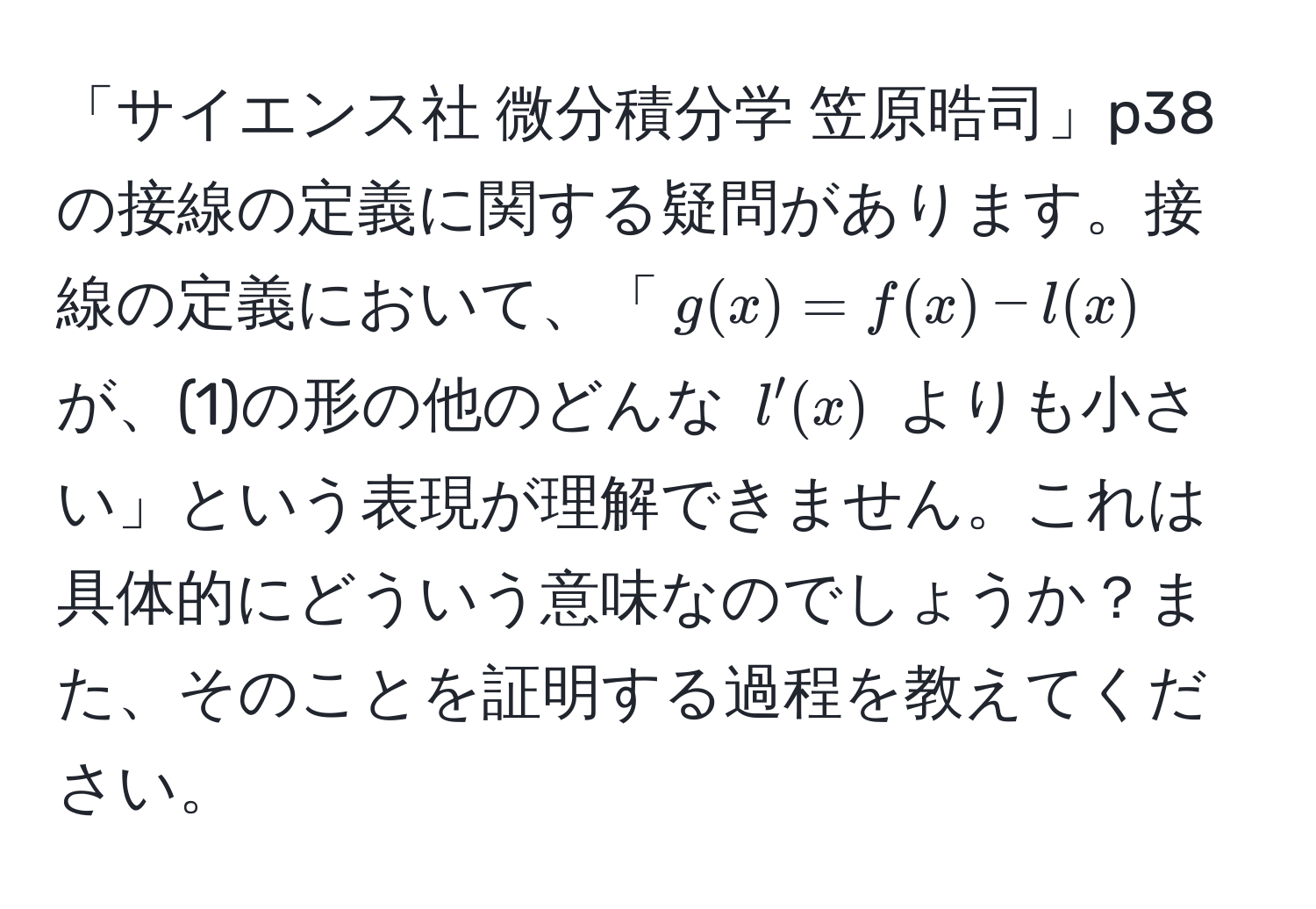 「サイエンス社 微分積分学 笠原晧司」p38 の接線の定義に関する疑問があります。接線の定義において、「$g(x)=f(x)-l(x)$ が、(1)の形の他のどんな $l'(x)$ よりも小さい」という表現が理解できません。これは具体的にどういう意味なのでしょうか？また、そのことを証明する過程を教えてください。