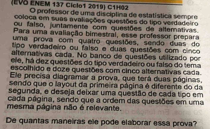 (EVO ENEM 137 Ciclo1 2019) C1H02 
O professor de uma disciplina de estatística sempãe 
coloca em suas avaliações questões do tipo verdadeiro 
ou falso, juntamente com questões de alternativas. 
Para uma avaliação bimestral, esse professor prepara 
uma prova com quatro questões, sendo duas do 
tipo verdadeiro ou falso e duas questões com cinco 
alternativas cada. No banco de questões utilizado por 
ele, há dez questões do tipo verdadeiro ou falso do tema 
escolhido e doze questões com cinco alternativas cada. 
Ele precisa diagramar a prova, que terá duas páginas, 
sendo que o layout da primeira página é diferente do da 
segunda, e deseja deixar uma questão de cada tipo em 
cada página, sendo que a ordem das questões em uma 
mesma página não é relevante. 
De quantas maneiras ele pode elaborar essa prova?