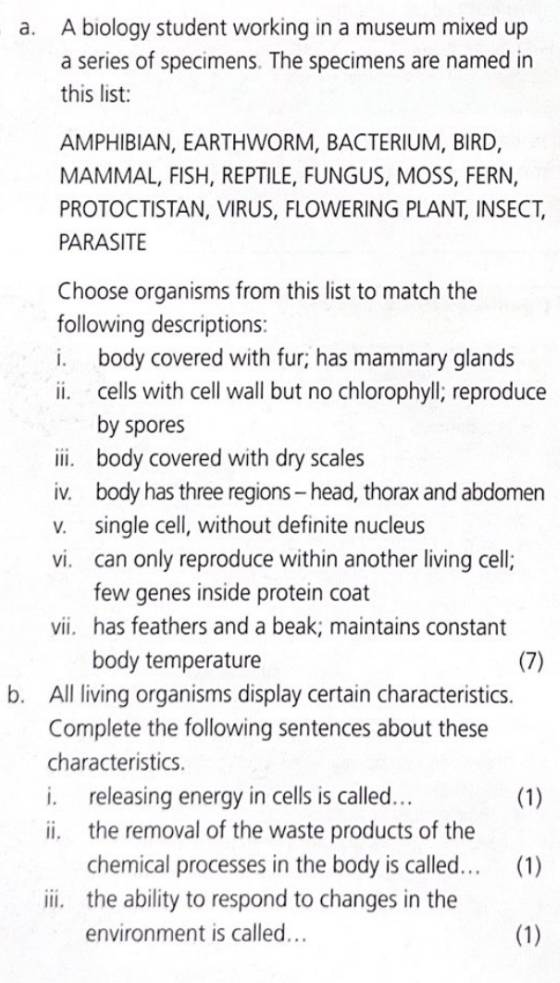 A biology student working in a museum mixed up 
a series of specimens. The specimens are named in 
this list: 
AMPHIBIAN, EARTHWORM, BACTERIUM, BIRD, 
MAMMAL, FISH, REPTILE, FUNGUS, MOSS, FERN, 
PROTOCTISTAN, VIRUS, FLOWERING PLANT, INSECT, 
PARASITE 
Choose organisms from this list to match the 
following descriptions: 
i. body covered with fur; has mammary glands 
ii. cells with cell wall but no chlorophyll; reproduce 
by spores 
iii. body covered with dry scales 
iv. body has three regions - head, thorax and abdomen 
v. single cell, without definite nucleus 
vi. can only reproduce within another living cell; 
few genes inside protein coat 
vii. has feathers and a beak; maintains constant 
body temperature (7) 
b. All living organisms display certain characteristics. 
Complete the following sentences about these 
characteristics. 
i. releasing energy in cells is called... (1) 
ii. the removal of the waste products of the 
chemical processes in the body is called... (1) 
iii, the ability to respond to changes in the 
environment is called... (1)