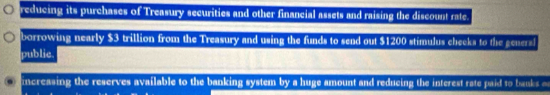 reducing its purchases of Treasury securities and other financial assets and raising the discount rate.
borrowing nearly $3 trillion from the Treasury and using the funds to send out $1200 stimulus checks to the gee
publie.
increasing the reserves available to the banking system by a huge amount and reducing the interest rate paid to banks o