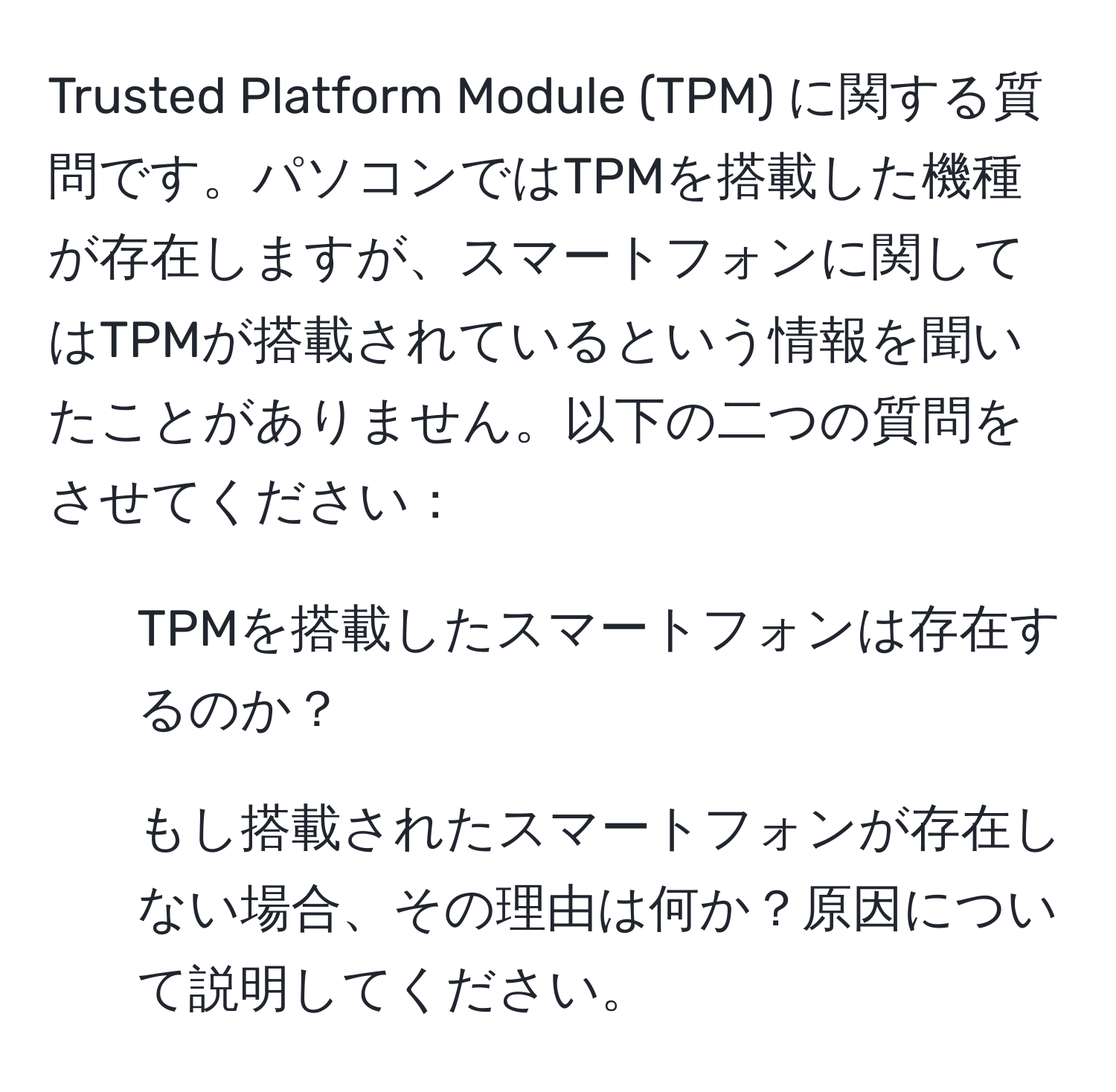 Trusted Platform Module (TPM) に関する質問です。パソコンではTPMを搭載した機種が存在しますが、スマートフォンに関してはTPMが搭載されているという情報を聞いたことがありません。以下の二つの質問をさせてください：  
1) TPMを搭載したスマートフォンは存在するのか？  
2) もし搭載されたスマートフォンが存在しない場合、その理由は何か？原因について説明してください。