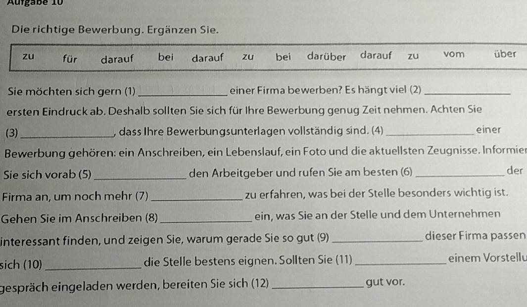 Aufgabé 10
Die richtige Bewerbung. Ergänzen Sie.
zu für darauf bei darauf zu bei darüber darauf zu vom über
Sie möchten sich gern (1) _einer Firma bewerben? Es hängt viel (2)_
ersten Eindruck ab. Deshalb sollten Sie sich für Ihre Bewerbung genug Zeit nehmen. Achten Sie
(3) _, dass Ihre Bewerbungsunterlagen vollständig sind. (4) _einer
Bewerbung gehören: ein Anschreiben, ein Lebenslauf, ein Foto und die aktuellsten Zeugnisse. Informier
Sie sich vorab (5) _den Arbeitgeber und rufen Sie am besten (6) _der
Firma an, um noch mehr (7)_ zu erfahren, was bei der Stelle besonders wichtig ist.
Gehen Sie im Anschreiben (8)_ ein, was Sie an der Stelle und dem Unternehmen
interessant finden, und zeigen Sie, warum gerade Sie so gut (9) _dieser Firma passen
sich (10) _die Stelle bestens eignen. Sollten Sie (11) _einem Vorstellu
gespräch eingeladen werden, bereiten Sie sich (12) _gut vor.