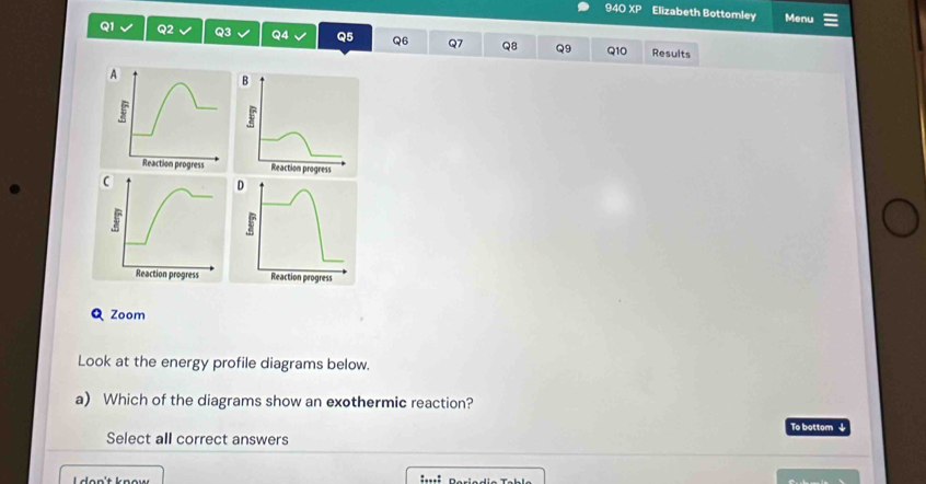 94O XP Elizabeth Bottomley Menu
Q1 Q2 Q3 Q4 Q5 Q6 Q7 Q8 Q9 Q10 Results 
Q Zoom 
Look at the energy profile diagrams below. 
a) Which of the diagrams show an exothermic reaction? 
To bottom ↓ 
Select all correct answers