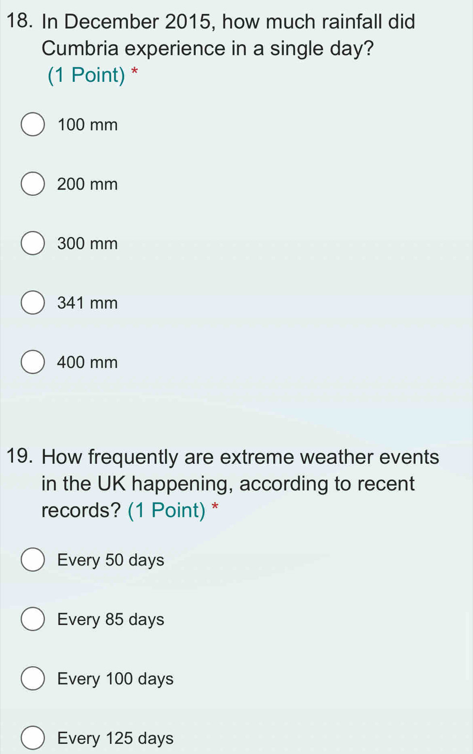 In December 2015, how much rainfall did
Cumbria experience in a single day?
(1 Point) *
100 mm
200 mm
300 mm
341 mm
400 mm
19. How frequently are extreme weather events
in the UK happening, according to recent
records? (1 Point) *
Every 50 days
Every 85 days
Every 100 days
Every 125 days