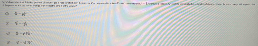 Boyle's law states that if the temperature of an ideal gas is held constant, then the pressure P of the gas and its volume V satisfy the relationship P= k/v  , where & is a constant. Which of the following best describes the relationship between the rate of change, with respect to time f,
of the pressure and the rate of change, with respect to time £, of the volume?
 dP/dt =frac k( R/2c )
 dP/dt =frac -k( 4/a )
 dP/dt = k/V^2 ( dV/dt )
 dP/dt = (-k)/V^2 ( dV/dt )