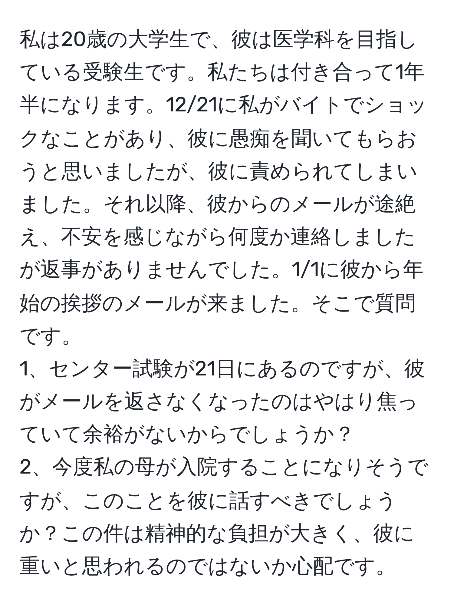 私は20歳の大学生で、彼は医学科を目指している受験生です。私たちは付き合って1年半になります。12/21に私がバイトでショックなことがあり、彼に愚痴を聞いてもらおうと思いましたが、彼に責められてしまいました。それ以降、彼からのメールが途絶え、不安を感じながら何度か連絡しましたが返事がありませんでした。1/1に彼から年始の挨拶のメールが来ました。そこで質問です。  
1、センター試験が21日にあるのですが、彼がメールを返さなくなったのはやはり焦っていて余裕がないからでしょうか？  
2、今度私の母が入院することになりそうですが、このことを彼に話すべきでしょうか？この件は精神的な負担が大きく、彼に重いと思われるのではないか心配です。