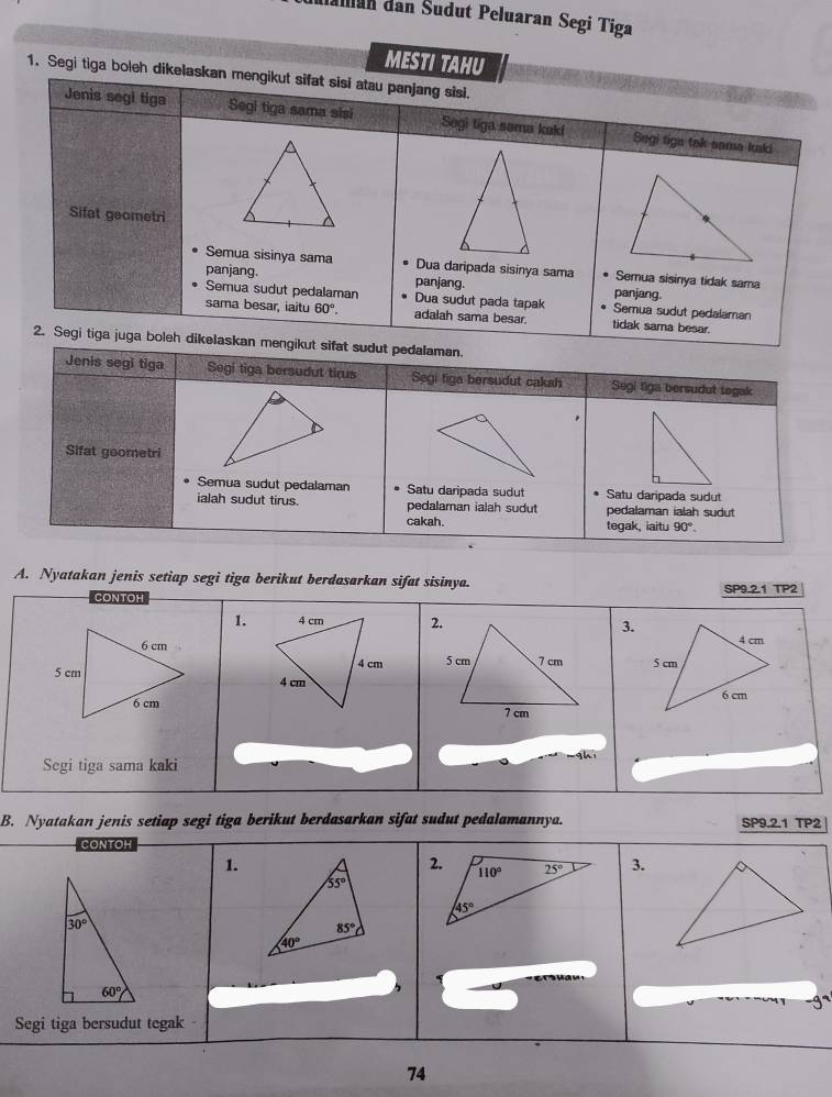 Maian dan Šudut Peluaran Segi Tiga
MESTI TAHU
1. Segi tiga boleh dikelaskan mengikut sifat sisi atau panjang sisi.
Jenis segl tiga Segi tiga sama sisi Sogi tiga soma kaki Segi tign tak sama kald.
Sifat geometri
Semua sisinya sama Dua daripada sisinya sama Semua sisinya tidak sama
panjang. panjang. panjang
Semua sudut pedalaman Dua sudut pada tapak Semua sudut pedalaman
sama besar, iaitu 60°. adalah sama besar. tidak sama besar.
2. Segi tiga juga boleh dikelaskan mengikut sifat sudut pedalaman.
Jenis segi tiga Segi tiga bersudut tirus Segi tiga bersudut cakah Segi tiga bersudut togak
,
Sifat geometri
Semua sudut pedalaman Satu daripada sudut Satu daripada sudut
ialah sudut tirus. pedalaman ialah sudut pedalaman ialah sudut
cakah. tegak, iaitu 90°.
A. Nyatakan jenis setiap segi tiga berikut berdasarkan sifat sisinya. SP9.2.1 TP2
CONTOH
1.3.
  
Segi tiga sama kaki
B. Nyatakan jenis setiap segi tiga berikut berdasarkan sifat sudut pedalamannya. SP9.2.1 TP2 |
CONTOH
1.
3.
Segi tiga bersudut tegak
74