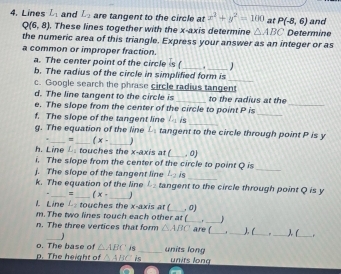 Lines L_1 and L_2 are tangent to the circle at x^2+y^2=100 at P(-8,6) and
Q(6,8). These lines together with the x-axis determine △ ABC Determine 
the numeric area of this triangle. Express your answer as an integer or as 
a common or improper fraction. 
a. The center point of the circle is ( _ . 
_ 
b. The radius of the circle in simplified form is 
_ 
c. Google search the phrase circle radius tangent 
d. The line tangent to the circle is _to the radius at the 
_ 
e. The slope from the center of the circle to point P is_ 
_ 
f. The slope of the tangent line L_2 is 
g. The equation of the line L_1 tangent to the circle through point P is y
_=_ (x- _1 
h. Line L. touches the x-axis at (_ , 0) 
i. The slope from the center of the circle to point Q is 
j. The slope of the tangent line L_2 is 
_ 
_ 
_ 
_ 
k. The equation of the line L_2 tangent to the circle through point Q is y
- _= (x- 
L Line L touches the x-axis at (_ , 0) 
m. The two lines touch each other at (_ _ 
n. The three vertices that form △ ABC are (_ ._ ), (_ _) (_ r 
_ 
o. The base of △ ABC is _units long 
. The height of △ ABC is units long