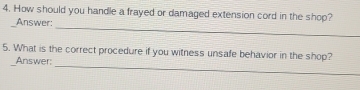 How should you handle a frayed or damaged extension cord in the shop? 
_ 
Answer: 
_ 
5. What is the correct procedure if you witness unsafe behavior in the shop? 
Answer: