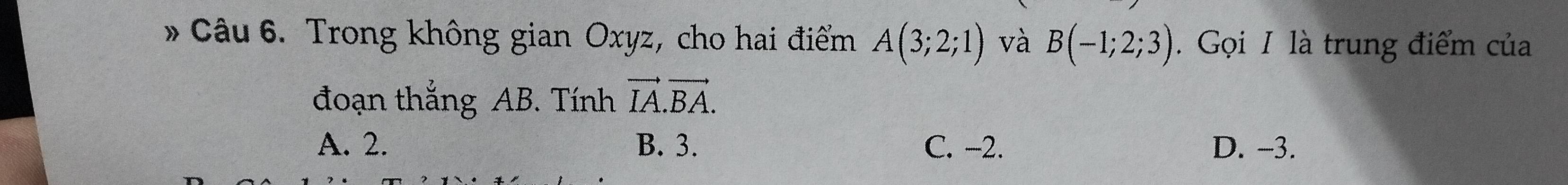 Trong không gian Oxyz, cho hai điểm A(3;2;1) và B(-1;2;3). Gọi I là trung điểm của
đoạn thắng AB. Tính vector IA.vector BA.
A. 2. B. 3. C. -2. D. -3.
