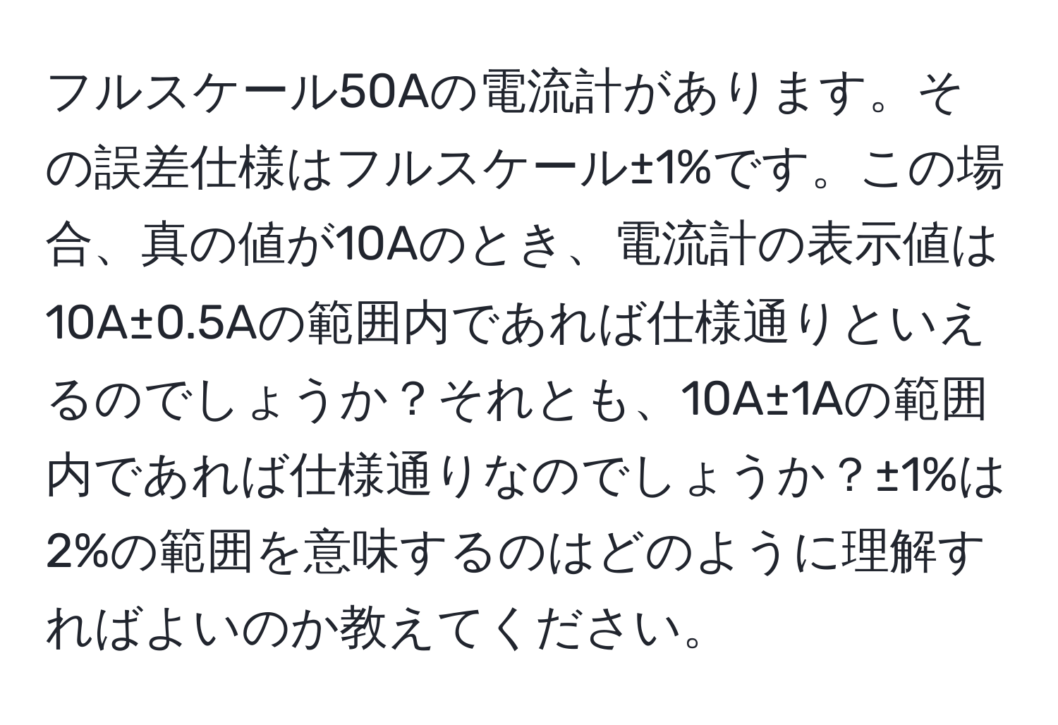 フルスケール50Aの電流計があります。その誤差仕様はフルスケール±1%です。この場合、真の値が10Aのとき、電流計の表示値は10A±0.5Aの範囲内であれば仕様通りといえるのでしょうか？それとも、10A±1Aの範囲内であれば仕様通りなのでしょうか？±1%は2%の範囲を意味するのはどのように理解すればよいのか教えてください。