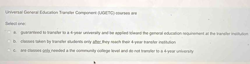 Universal General Education Transfer Component (UGETC) courses are
Select one:
a guaranteed to transfer to a 4-year university and be applied toward the general education requirement at the transfer institution
b. classes taken by transfer students only after they reach their 4-year transfer institution
c. are classes only needed a the community college level and do not transfer to a 4-year university